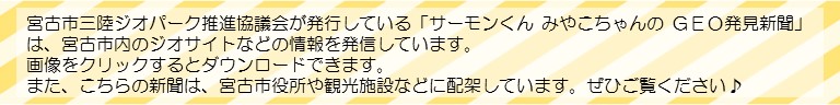 宮古市三陸ジオパーク推進協議会が発行している「サーモンくん みやこちゃんの GEO発見新聞」は、宮古市内のジオサイトなどの情報を発信しています。画像をクリックするとダウンロードできます。また、こちらの新聞は、宮古市役所や観光施設などに配架しています。ぜひご覧ください