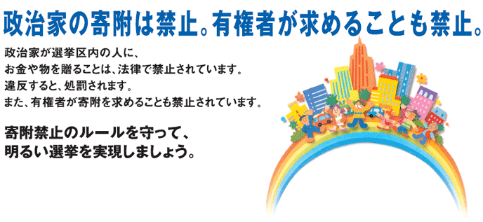 政治家の寄付は禁止。有権者が求めることも禁止。政治家が選挙区内の人に、お金や物を贈ることは、法律で禁止されています。違反すると、処罰されます。また、有権者が寄付を求めることも禁止されています。 寄付禁止のルールを守って、明るい選挙を実現しましょう。